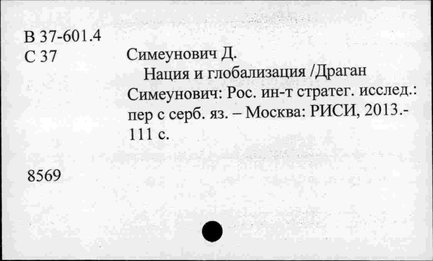 ﻿В 37-601.4 С 37	Симеунович Д. Нация и глобализация /Драган Симеунович: Рос. ин-т стратег, исслед.: пер с серб. яз. - Москва: РИСИ, 2013.-111с.
8569